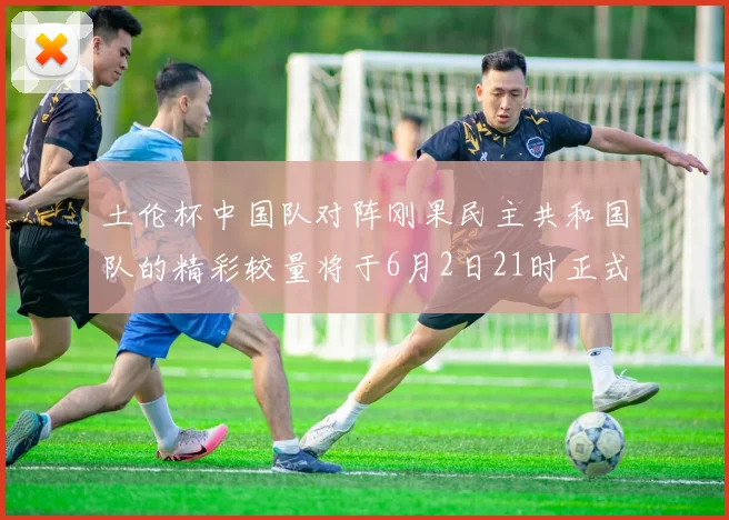 土伦杯中国队对阵刚果民主共和国队的精彩较量将于6月2日21时正式开启