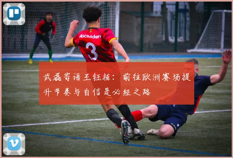 武磊寄语王钰栋：前往欧洲赛场提升节奏与自信是必经之路