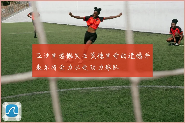 亚沙里感慨失去莫德里奇的遗憾并表示将全力以赴助力球队