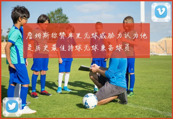 詹姆斯称赞库里无球威胁力认为他是历史最佳持球无球兼备球员
