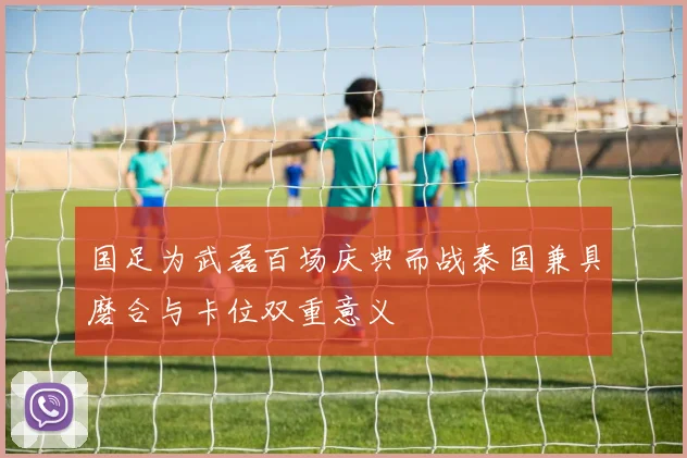 国足为武磊百场庆典而战泰国兼具磨合与卡位双重意义