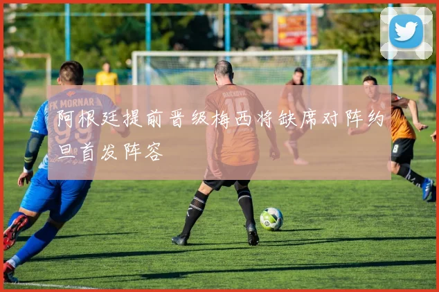 阿根廷提前晋级梅西将缺席对阵约旦首发阵容