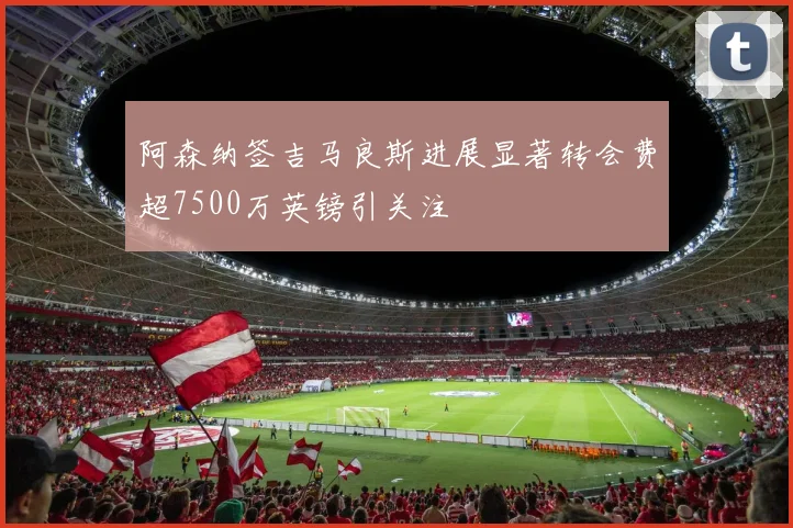 阿森纳签吉马良斯进展显著转会费超7500万英镑引关注