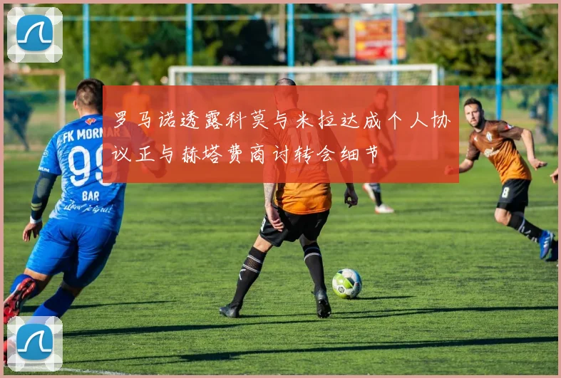 罗马诺透露科莫与米拉达成个人协议正与赫塔费商讨转会细节