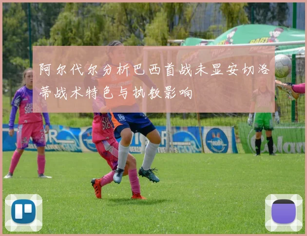 阿尔代尔分析巴西首战未显安切洛蒂战术特色与执教影响