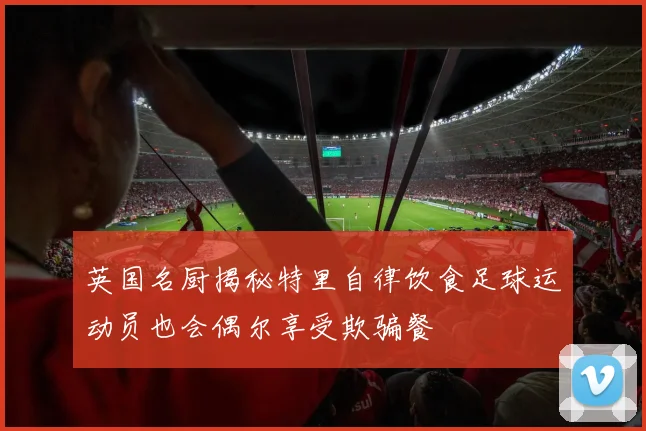 英国名厨揭秘特里自律饮食足球运动员也会偶尔享受欺骗餐