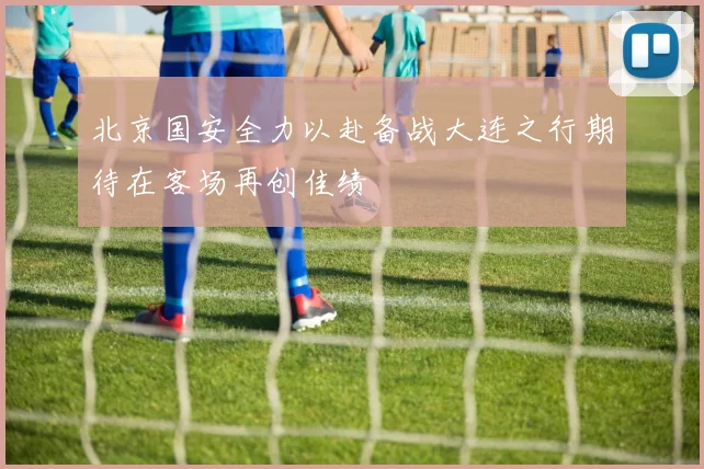 北京国安全力以赴备战大连之行期待在客场再创佳绩