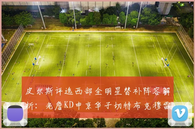 皮尔斯评选西部全明星替补阵容解析：老詹KD申京华子切特布克穆雷的实力对比