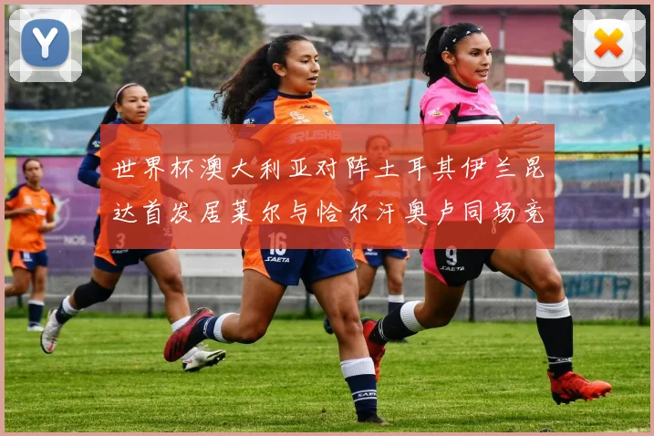 世界杯澳大利亚对阵土耳其伊兰昆达首发居莱尔与恰尔汗奥卢同场竞技