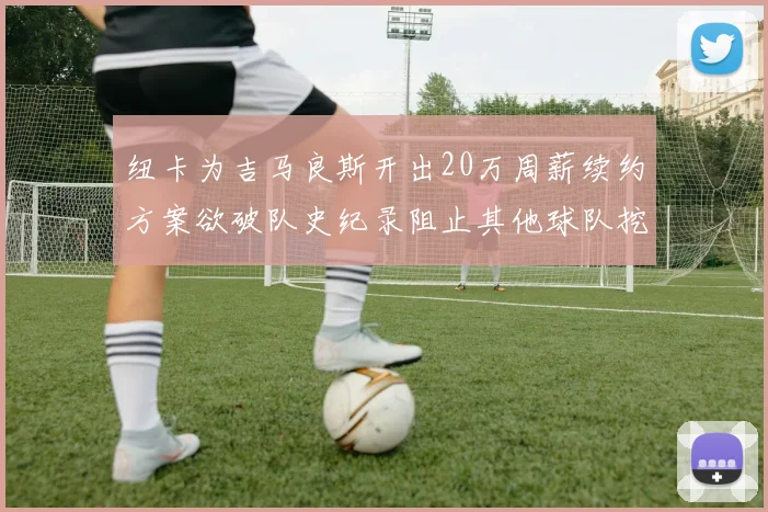 纽卡为吉马良斯开出20万周薪续约方案欲破队史纪录阻止其他球队挖角