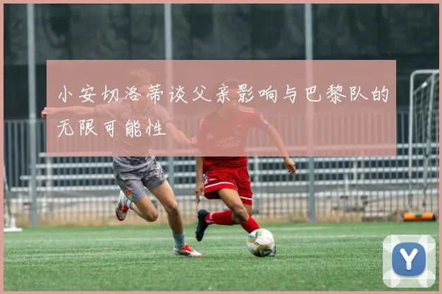 小安切洛蒂谈父亲影响与巴黎队的无限可能性