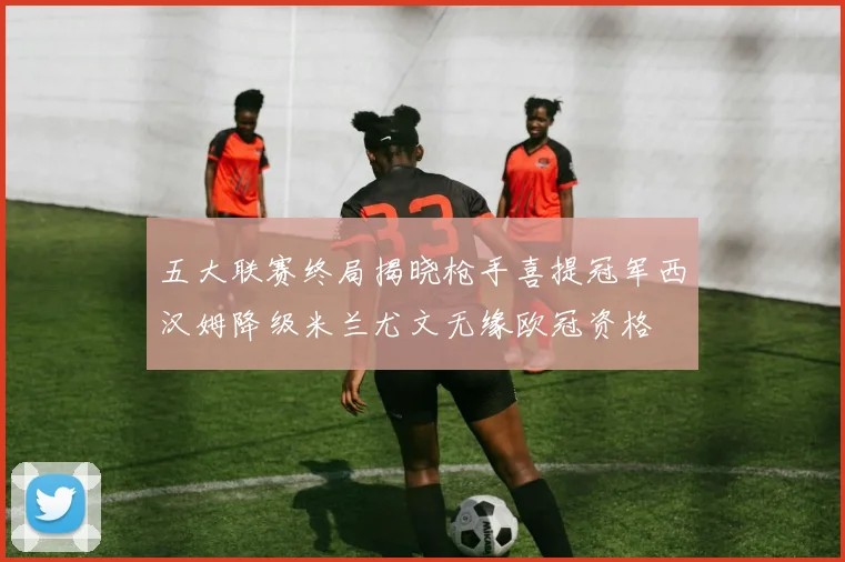 五大联赛终局揭晓枪手喜提冠军西汉姆降级米兰尤文无缘欧冠资格