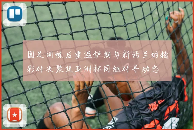 国足训练后重温伊朗与新西兰的精彩对决聚焦亚洲杯同组对手动态