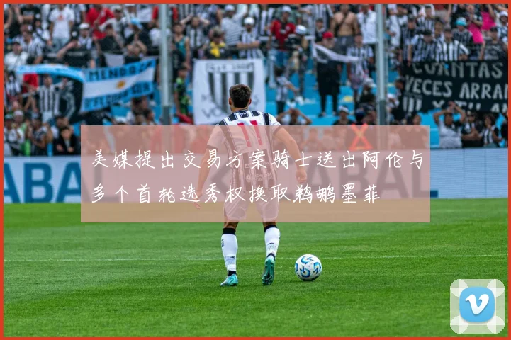 美媒提出交易方案骑士送出阿伦与多个首轮选秀权换取鹈鹕墨菲