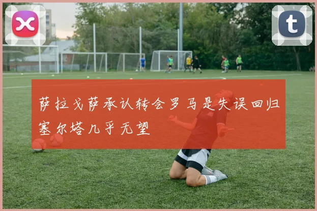 萨拉戈萨承认转会罗马是失误回归塞尔塔几乎无望