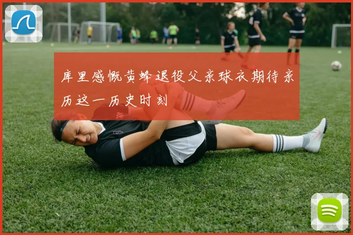 库里感慨黄蜂退役父亲球衣期待亲历这一历史时刻