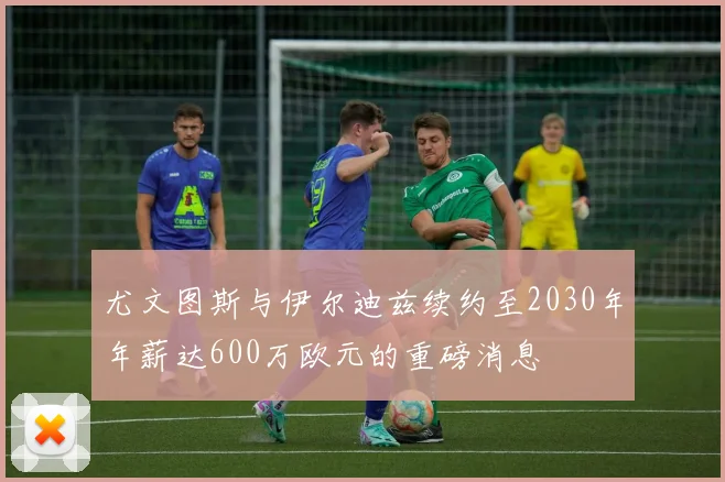 尤文图斯与伊尔迪兹续约至2030年年薪达600万欧元的重磅消息