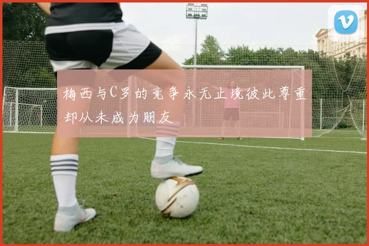 梅西与C罗的竞争永无止境彼此尊重却从未成为朋友