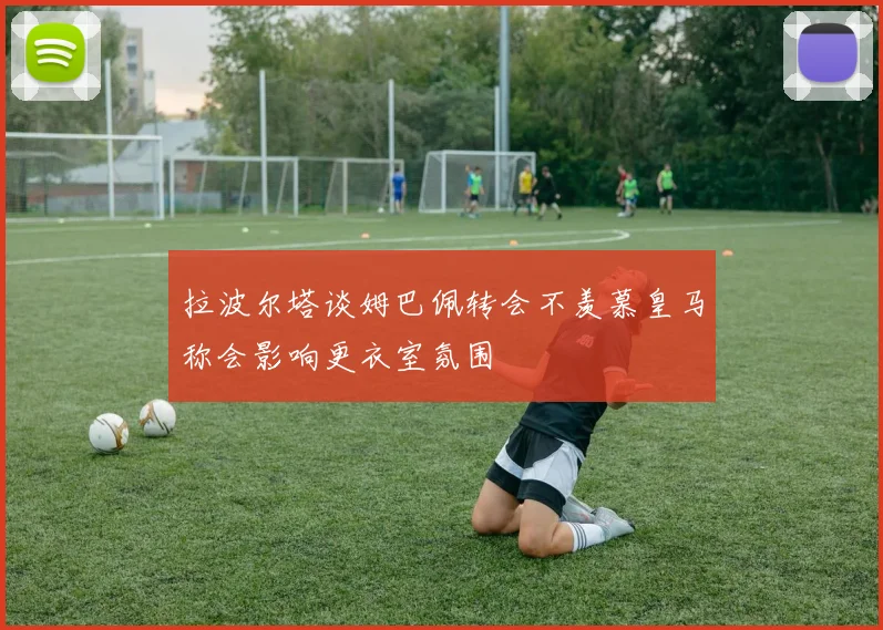 拉波尔塔谈姆巴佩转会不羡慕皇马称会影响更衣室氛围